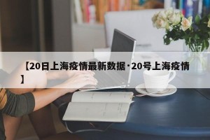 【20日上海疫情最新数据·20号上海疫情】