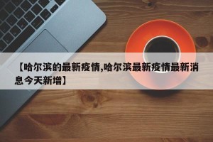 【哈尔滨的最新疫情,哈尔滨最新疫情最新消息今天新增】