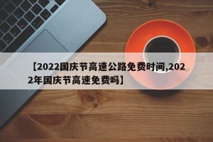 【2022国庆节高速公路免费时间,2022年国庆节高速免费吗】
