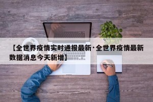 【全世界疫情实时通报最新·全世界疫情最新数据消息今天新增】