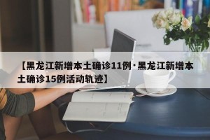 【黑龙江新增本土确诊11例·黑龙江新增本土确诊15例活动轨迹】