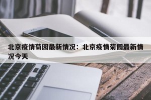 北京疫情菊园最新情况：北京疫情菊园最新情况今天