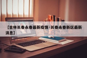 【吉林长春永春最新疫情·长春永春新区最新消息】
