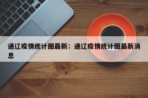 通辽疫情统计图最新：通辽疫情统计图最新消息