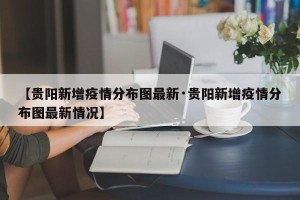 【贵阳新增疫情分布图最新·贵阳新增疫情分布图最新情况】