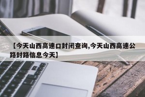 【今天山西高速口封闭查询,今天山西高速公路封路信息今天】