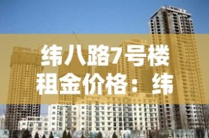 纬八路7号楼租金价格：纬八路7号楼租金价格多少