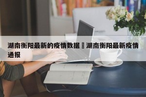 湖南衡阳最新的疫情数据›湖南衡阳最新疫情通报