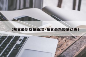 【东莞最新疫情新增·东莞最新疫情动态】