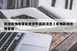 新增疫情哪里能查到呢最新消息›疫情新增在哪里看