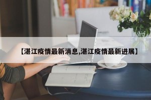 【湛江疫情最新消息,湛江疫情最新进展】