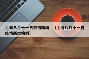 上海八月十一日疫情新增—（上海八月十一日疫情新增病例）