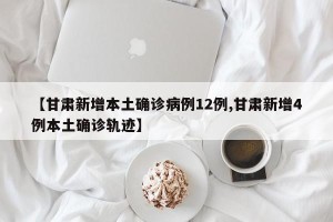 【甘肃新增本土确诊病例12例,甘肃新增4例本土确诊轨迹】
