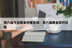 周六福今日黄金价格首饰：周六福黄金实时价格