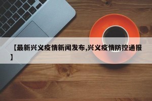 【最新兴义疫情新闻发布,兴义疫情防控通报】