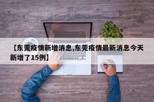 【东莞疫情新增消息,东莞疫情最新消息今天新增了15例】