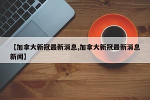 【加拿大新冠最新消息,加拿大新冠最新消息新闻】
