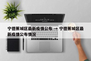 宁德蕉城区最新疫情公布 → 宁德蕉城区最新疫情公布情况
