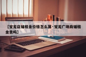 【宝龙店铺租金价格怎么算·宝龙广场商铺租金贵吗】