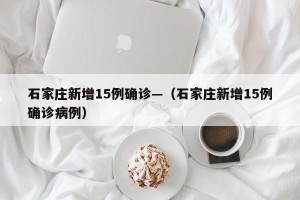 石家庄新增15例确诊—（石家庄新增15例确诊病例）
