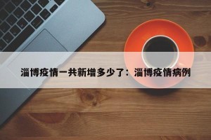 淄博疫情一共新增多少了：淄博疫情病例