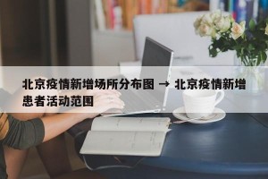 北京疫情新增场所分布图 → 北京疫情新增患者活动范围