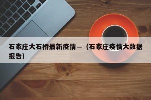 石家庄大石桥最新疫情—（石家庄疫情大数据报告）