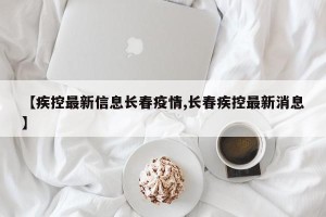 【疾控最新信息长春疫情,长春疾控最新消息】