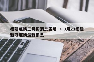 福建疫情三月份消息新增 → 3月21福建新冠疫情最新消息