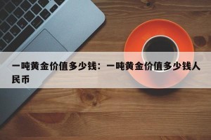 一吨黄金价值多少钱：一吨黄金价值多少钱人民币