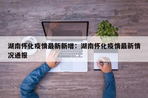 湖南怀化疫情最新新增：湖南怀化疫情最新情况通报
