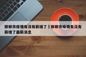 邯郸市疫情有没有新增了›邯郸市疫情有没有新增了最新消息