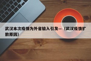 武汉本次疫情为外省输入引发—（武汉疫情扩散原因）