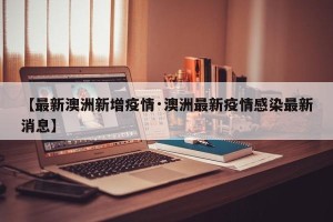【最新澳洲新增疫情·澳洲最新疫情感染最新消息】