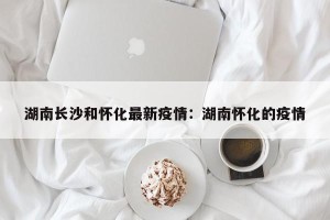 湖南长沙和怀化最新疫情：湖南怀化的疫情