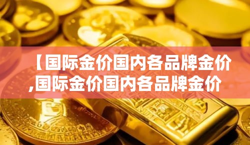 【国际金价国内各品牌金价,国际金价国内各品牌金价一样吗】 【国际金价国内各品牌金价,国际金价国内各品牌金价一样吗】