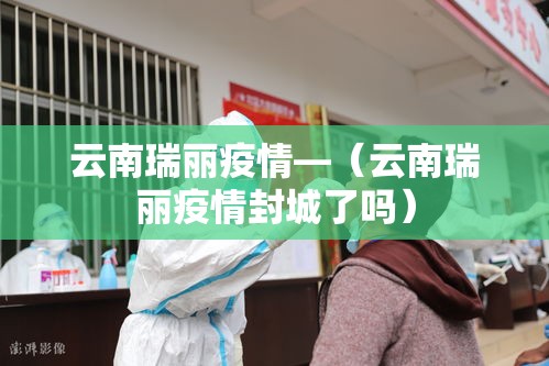 云南瑞丽疫情—(云南瑞丽疫情封城了吗) 云南瑞丽疫情—(云南瑞丽疫情封城了吗)