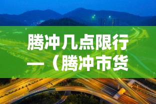 腾冲几点限行—(腾冲市货车限行规定) 腾冲几点限行—(腾冲市货车限行规定)