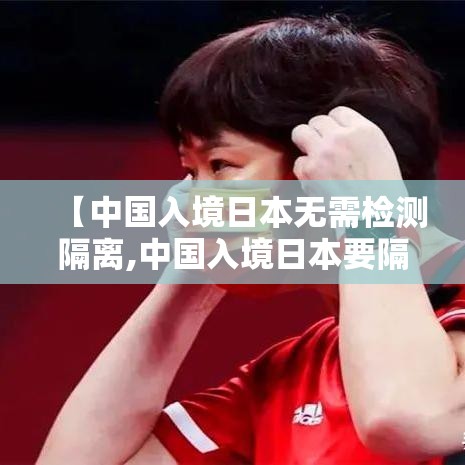 【中国入境日本无需检测隔离,中国入境日本要隔离14天】
