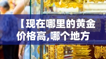 【现在哪里的黄金价格高,哪个地方黄金便宜】