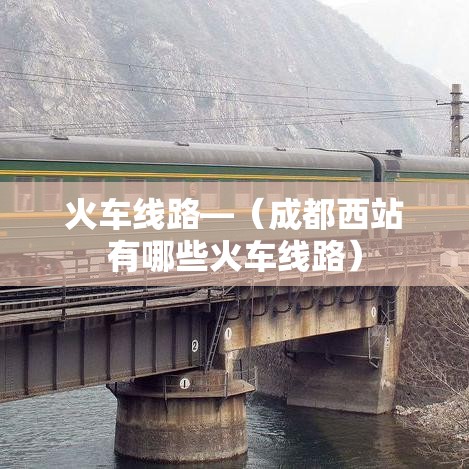 火车线路—(成都西站有哪些火车线路) 火车线路—(成都西站有哪些火车线路)