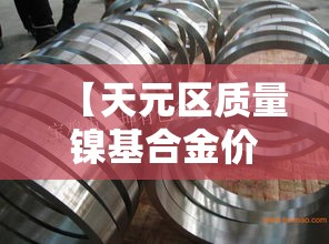 【天元区质量镍基合金价格·镍基合金 价格】 【天元区质量镍基合金价格·镍基合金 价格】