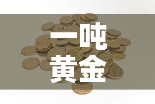 一吨黄金价值多少钱:一吨黄金价值多少钱人民币 一吨黄金价值多少钱:一吨黄金价值多少钱人民币